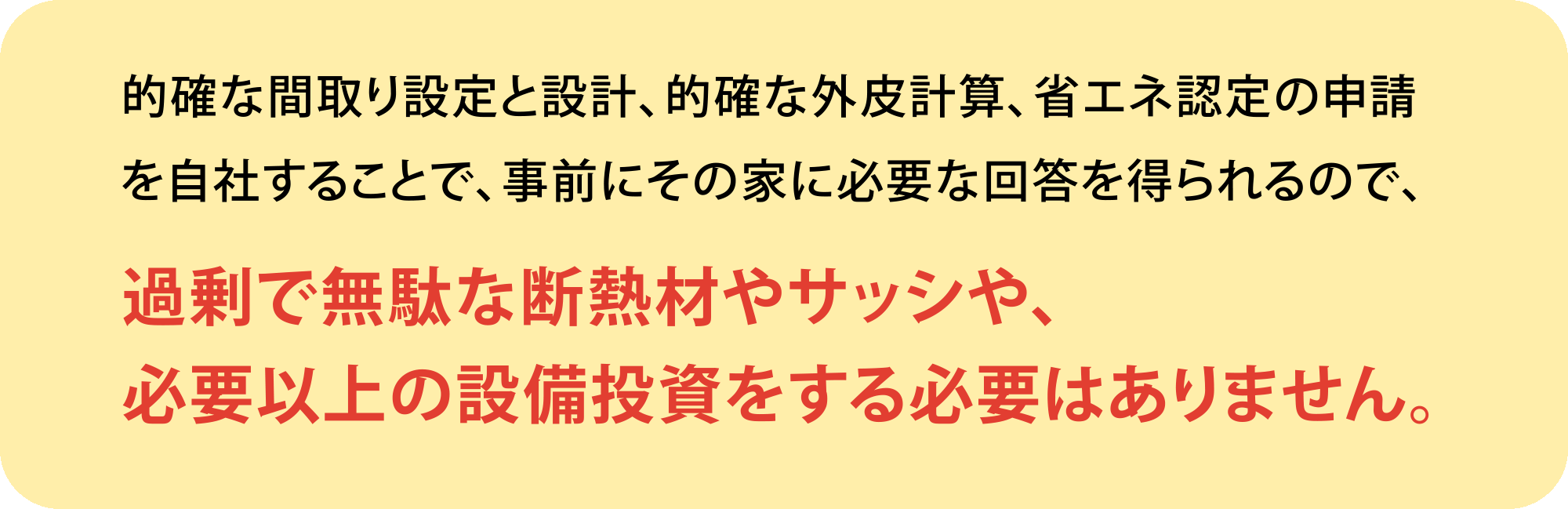 的確な間取り設定と設計、的確な外皮計算、省エネ認定の申請を自社することで、事前にその家に必要な回答を得られるので、過剰で無駄な断熱材やサッシや、必要以上の設備投資をする必要はありません。