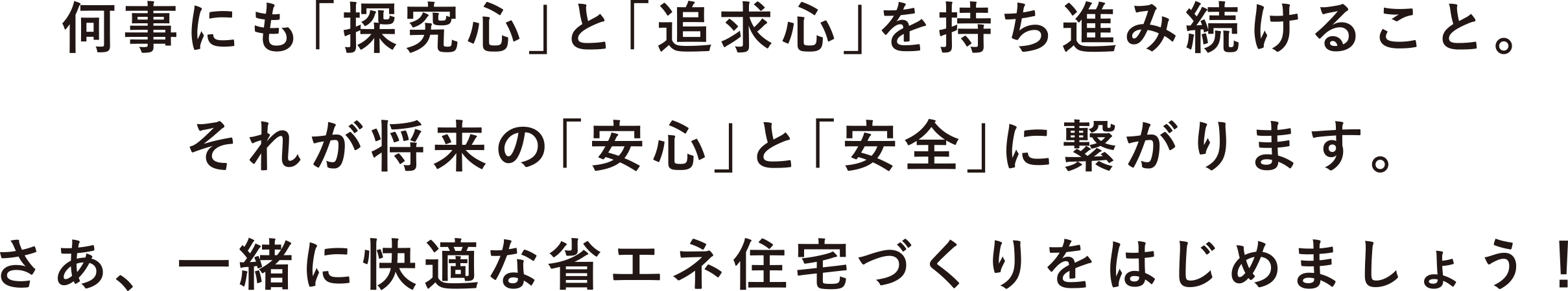 何事も「探究心と」「追求心」を持ち進み続けること。それが将来の「安心」と「安全」に繋がります。さあ、一緒に快適な省エネ住宅づくりをはじめましょう。