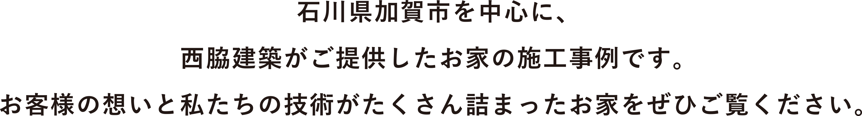 石川県加賀市を中心に、西脇建築がご提供したお家の施工事例です。お客様の想いと私たちの技術がたくさん詰まったお家をぜひご覧ください。