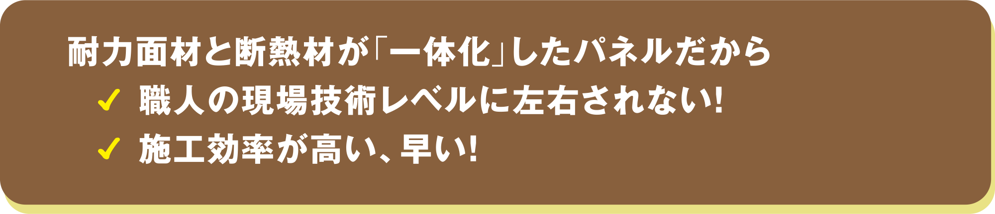 耐力面材と断熱材が「一体化」したパネルだから、 職人の現場技術レベルに左右されない！施工効率が高い、早い！