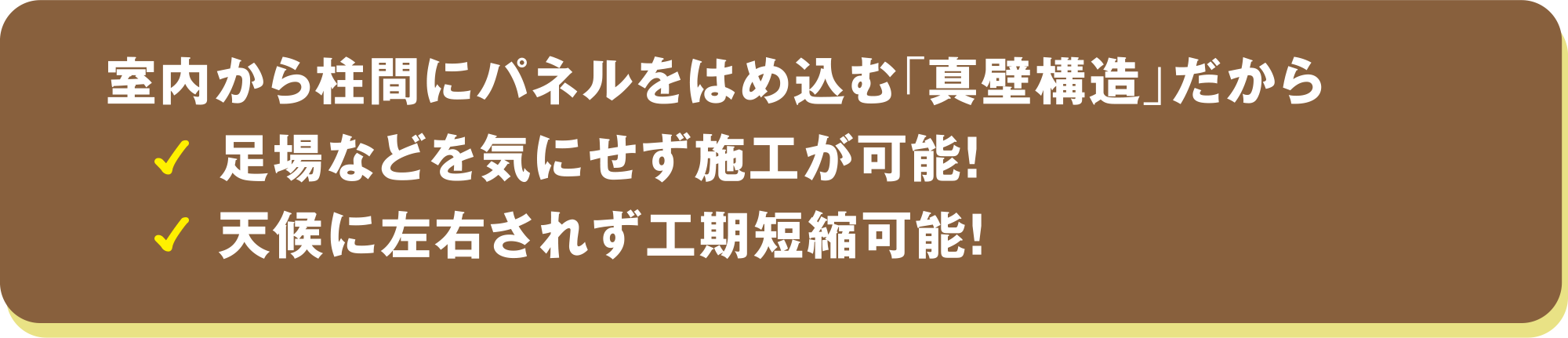 室内から柱間にパネルをはめ込む「真壁構造」だから、足場などを気にせず施工が可能！天候に左右されず工期短縮可能！