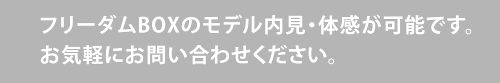 フリーダムBOXのモデル内見・体感が可能です。お気軽にお問い合わせください。